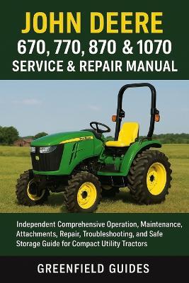 John Deere 670, 770, 870, 970 & 1070 Service & Repair Manual: Independent Comprehensive Operation, Maintenance, Attachments, Repair, Troubleshooting, and Safe Storage Guide for Compact Utility Tractors - Greenfield Guides - cover