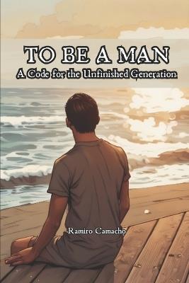 To be a Man: A Code for the Unfinished Generation - Ramiro Camacho - cover