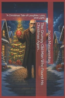 The Grumpy Old Man Who Found His Christmas Again...: "A Christmas Tale of Laughter, Loss, and Light." - Jacob Mascarenhas - cover