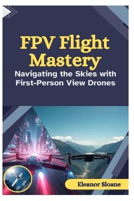 FPV Flight Mastery: Navigating the Skies with First-Person View Drones - Eleanor Sloane - cover