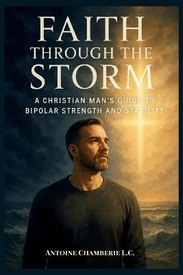 Faith Through the Storm: A Christian Man's Guide to Bipolar Strength and Stability - Antoine Chamberie L C - cover