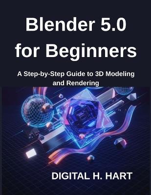 Blender 5.0 for Beginners: A Step-by-Step Guide to 3D Modeling and Rendering - Digital H Hart - cover