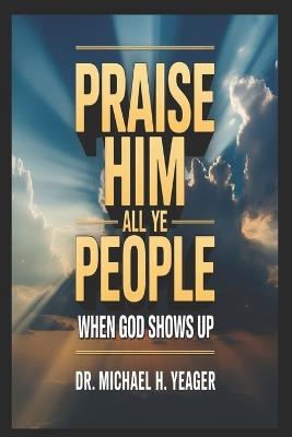 Praise Him All Ye People: When God Shows Up - Michael H Yeager - cover
