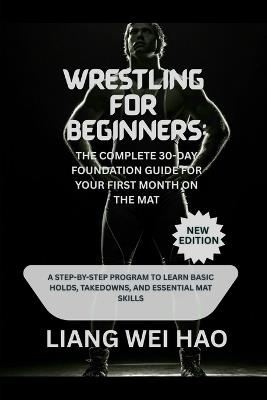 Wrestling for Beginners: The Complete 30-Day Foundation Guide for Your First Month on the Mat (New Edition): A Step-by-Step Program to Learn Basic Holds, Takedowns, and Essential Mat Skills - Liang Wei Hao - cover