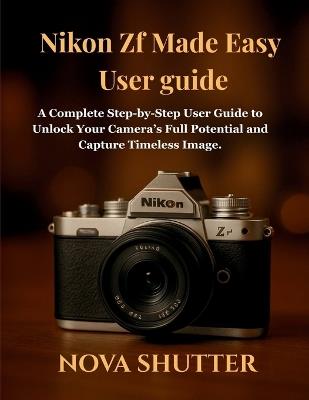 Nikon Zf Made Easy User guide: A Complete Step-by-Step User Guide to Unlock Your Camera's Full Potential and Capture Timeless Image. - Nova Shutter - cover