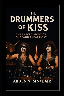 The Drummers of Kiss: The Untold Story of the Band's Heartbeat - Arden V Sinclair - cover
