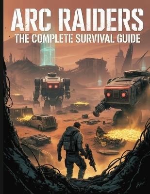 ARC Raiders: The Complete Survival Guide: Your Ultimate Playbook to Survive, Farm, and Dominate: Master Advanced Combat, Conquer Gear Fear, and Secure Every Extraction in the Rust Belt - Ryan G Alexander - cover