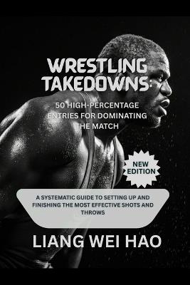 Wrestling Takedowns: 50 High-Percentage Entries for Dominating the Match (New Edition): A Systematic Guide to Setting Up and Finishing the Most Effective Shots and Throws - Liang Wei Hao - cover