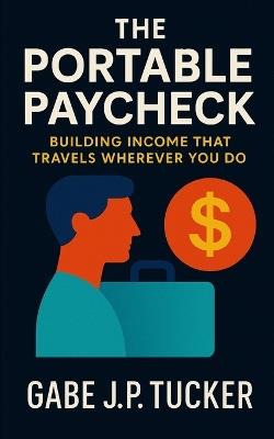 The Portable Paycheck: Building Income That Travels Wherever You Do: A Global Guide to Financial Independence Through Remote Work, Freelancing, and Digital Entrepreneurship - Gabe J P Tucker - cover
