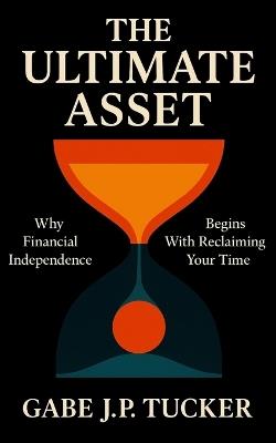The Ultimate Asset: Why Financial Independence Begins With Reclaiming Your Time: Blueprint for Buying Back Hours, Redefining Wealth, and Living on Your Terms - Gabe J P Tucker - cover