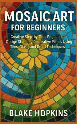 Mosaic Art for Beginners: Creative Step-by-Step Projects to Design Stunning Decorative Pieces Using Tiles, Glass, and Grout Techniques - Blake Hopkins - cover