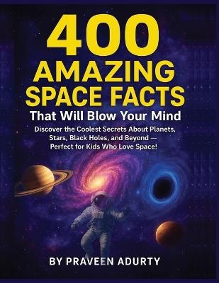 400 Amazing Space Facts That Will Blow Your Mind: Discover the Coolest Secrets About Planets, Stars, Black Holes, and Beyond - Perfect for Kids Who Love Space! - Praveen Adurty - cover