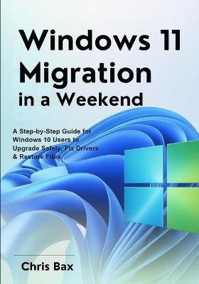Windows 11 Migration in a Weekend: A Step-by-Step Guide for Windows 10 Users to Upgrade Safely, Fix Drivers & Restore Files - Chris Bax - cover