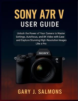 Sony A7R V User Guide: Unlock the Power of Your Camera to Master Settings, Autofocus, and 8K Video with Ease and Capture Stunning High-Resolution Images Like a Pro - Gary J Salmons - cover