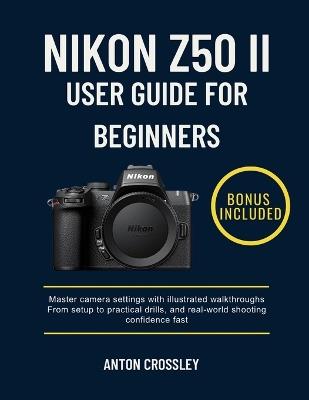 Nikon Z50 II User Guide for Beginners: Master camera settings with illustrated walkthroughs From setup to practical drills, and real-world shooting confidence fast - Anton Crossley - cover