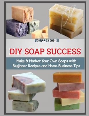 DIY Soap Success: Make & Market Your Own Soaps with Beginner Recipes and Home Business Tips - Adam Shine - cover