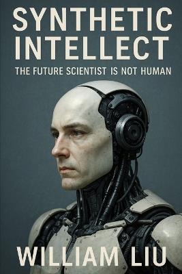 Synthetic Intellect: The Future Scientist Is Not Human - William Liu - cover