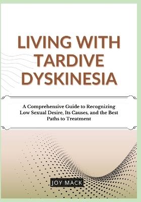 Living with Tardive Dyskinesia: A Comprehensive Guide to Recognizing Low Sexual Desire, Its Causes, and the Best Paths to Treatment - Joy Mack - cover
