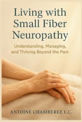 Living with Small Fiber Neuropathy Book: Understanding, Managing, and Thriving Beyond the Pain - Antoine Chamberie L C - cover