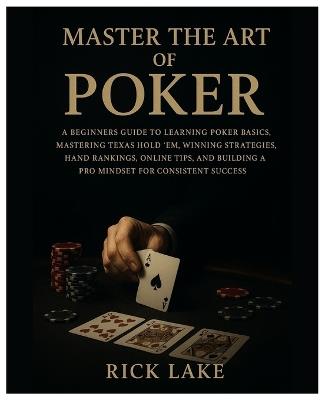 Master the Art of Poker: A Beginners Guide to Learning Poker Basics, Mastering Texas Hold 'em, Winning Strategies, Hand Rankings, Online Tips, and Building a Pro Mindset for Consistent Success - Rick Lake - cover