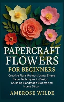 Papercraft Flowers for Beginners: Creative Floral Projects Using Simple Paper Techniques to Design Stunning Handmade Blooms and Home Décor - Ambrose Wilde - cover