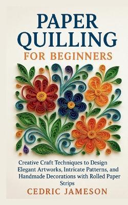 Paper Quilling for Beginners: Creative Craft Techniques to Design Elegant Artworks, Intricate Patterns, and Handmade Decorations with Rolled Paper Strips - Cedric Jameson - cover