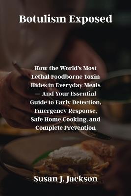 Botulism Exposed: How the World's Most Lethal Foodborne Toxin Hides in Everyday Meals - And Your Essential Guide to Early Detection, Emergency Response, Safe Home Cooking, and Complete Prevention - Susan J Jackson - cover