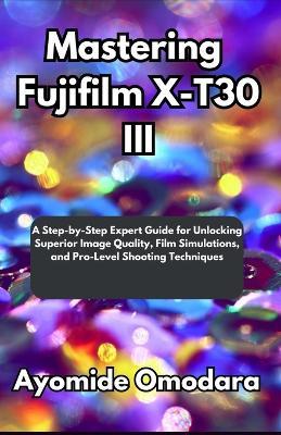 Mastering Fujifilm X-T30 III: A Step-by-Step Expert Guide for Unlocking Superior Image Quality, Film Simulations, and Pro-Level Shooting Techniques - Ayomide Omodara - cover