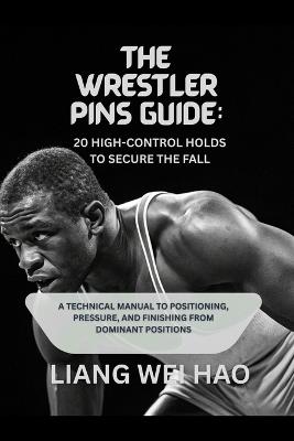 The Wrestler Pins Guide: 20 High-Control Holds to Secure the Fall: A Technical Manual to Positioning, Pressure, and Finishing from Dominant Positions - Liang Wei Hao - cover