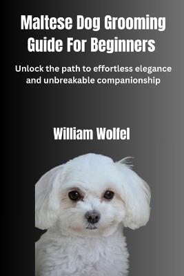 Maltese Dog Grooming Guide For Beginners: Unlock the path to effortless elegance and unbreakable companionship - William Wolfel - cover