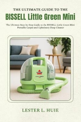 THE ULTIMATE GUIDE TO THE BISSELL Little Green Mini: The Ultimate Step-by-Step Guide to the BISSELL Little Green Mini Portable Carpet and Upholstery Deep Cleaner - Lester L Huie - cover