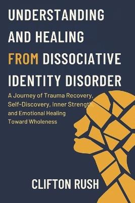 Understanding and Healing from Dissociative Identity Disorder: A Journey of Trauma Recovery, Self-Discovery, Inner Strength, and Emotional Healing Toward Wholeness - Clifton Rush - cover