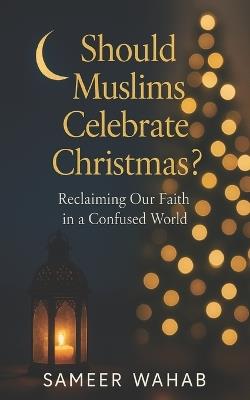 Should Muslims Celebrate Christmas? Reclaiming Our Faith in a Confused World: An Islamic guide to faith, identity, and peaceful coexistence during the Christmas season - Sameer Wahab - cover