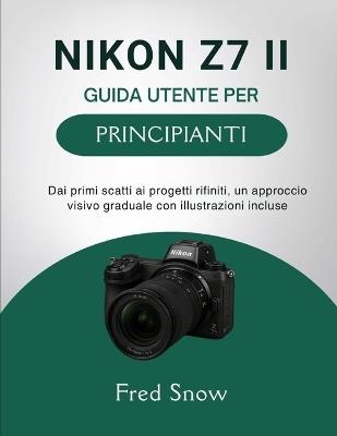 Nikon Z7 II Guida Utente Per Principianti: Dai primi scatti ai progetti rifiniti, un approccio visivo graduale con illustrazioni incluse - Fred Snow - cover