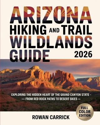 Arizona Hiking and Trail Wildlands Guide 2026: Exploring the Hidden Heart of the Grand Canyon State - From Red Rock Paths to Desert Skies - Rowan Carrick - cover