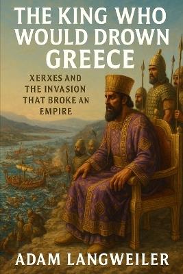 The King Who Would Drown Greece: Xerxes and the Invasion That Broke an Empire - Adam Langweiler - cover