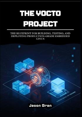 The Yocto Project: A Practitioner's Framework: The Blueprint for Building, Testing, and Deploying Production-Grade Embedded Linux - Jason Gran - cover