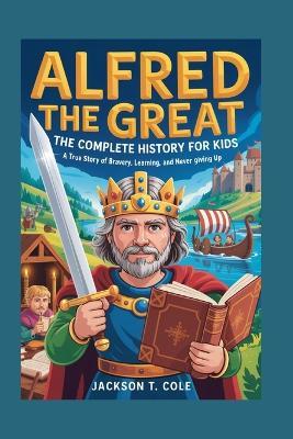 Alfred the Great: The Complete History for Kids: A True Story of Bravery, Learning, and Never Giving Up - Jackson T Cole - cover