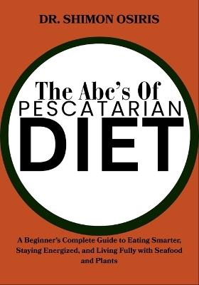The Abc's of Pescatarian Diet: A Beginner's Complete Guide to Eating Smarter, Staying Energized, and Living Fully with Seafood and Plants - Shimon Osiris - cover