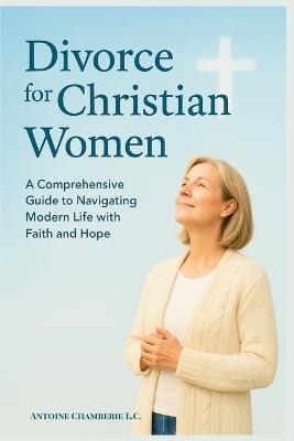 Divorce for Christian Women: A Comprehensive Guide to Navigating Modern Life with Faitha and Hope - Antoine Chamberie L C - cover