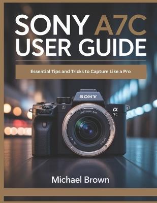 Sony A7C User Guide: Essential Tips and Tricks to Capture Like a Pro - Michael Brown - cover