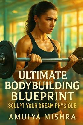 Ultimate Bodybuilding Blueprint For Females: Sculpt Your Dream Physique: Unlock the Secrets to Muscle Growth, Strength Gains, and Shredded Abs with Proven Techniques - Amulya Mishra - cover