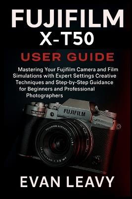 Fujifilm X-T50 User Guide: Mastering Your Fujifilm Camera and Film Simulations with Expert Settings Creative Techniques and Step-by-Step Guidance for Beginners and Professional Photographers - Evan Leavy - cover