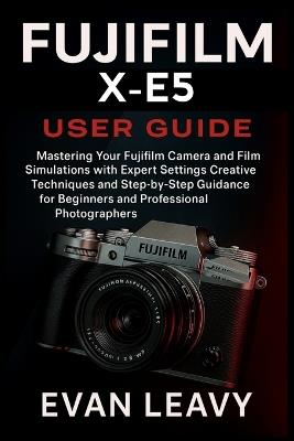 Fujifilm X-E5 User Guide: Mastering Your Fujifilm Camera and Film Simulations with Expert Settings Creative Techniques and Step-by-Step Guidance for Beginners and Professional Photographers - Evan Leavy - cover