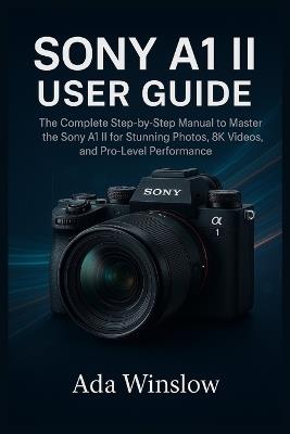 Sony A1 II User Guide: The Complete Step-by-Step Manual to Master the Sony A1 II for Stunning Photos, 8K Videos, and Pro-Level Performance - Ada Winslow - cover