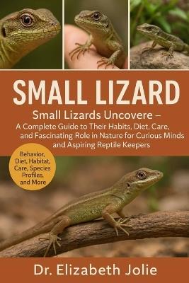 Small Lizard: "Small Lizards Uncovered - A Complete Guide to Their Habits, Diet, Care, and Fascinating Role in Nature for Curious Minds and Aspiring Reptile Keepers." - Elizabeth Jolie - cover