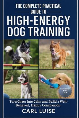 The Complete Practical Guide to High-Energy Dog Training: Turn Chaos into Calm and Build a Well-Behaved, Happy Companion. - Carl Luise - cover
