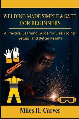 Welding Made Simple & Safe for Beginners: A Practical Learning Guide for Clean Joints, Setups, and Better Results - Miles H Carver - cover
