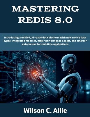 Mastering Redis 8.0: Introducing a unified, AI-ready data platform with new native data types, integrated modules, major performance boosts, and smarter automation for real-time applications - Wilson C Allie - cover