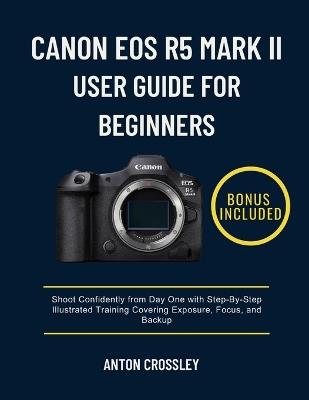 Canon EOS R5 Mark II User Guide for Beginners: Shoot Confidently from Day One with Step-By-Step Illustrated Training Covering Exposure, Focus, and Backup - Anton Crossley - cover